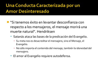 “Si tenemos éxito en levantar desconfianza con
respecto a los mensajeros, el mensaje morirá una
muerte natural”. Hendriksen
 Satanás ataca las bases de la predicación del Evangelio.
▪ Su meta nos es desacreditar el mensajero, sino el Mensaje, el
Evangelio.
▪ No sólo importa el contenido del mensaje, también la idoneidad del
mensajero.
 El amor al Evangelio requiere autodefensa.
 