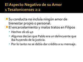  Su conducta no incluía ningún amor de
bienestar propio o personal.
 El encarcelamiento y malos tratos en Filipos
 Hechos 16:16-40
 Algunos decían que Pablo era un delincuente que
iba huyendo de la justicia.
 Por lo tanto no se debía dar crédito a su mensaje.
 