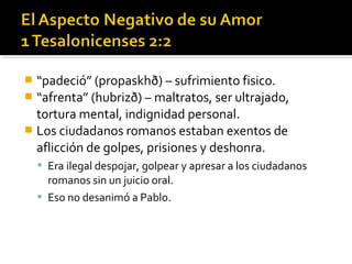  “padeció” (propaskhð) – sufrimiento fisico.
 “afrenta” (hubrizð) – maltratos, ser ultrajado,
tortura mental, indignidad personal.
 Los ciudadanos romanos estaban exentos de
aflicción de golpes, prisiones y deshonra.
 Era ilegal despojar, golpear y apresar a los ciudadanos
romanos sin un juicio oral.
 Eso no desanimó a Pablo.
 