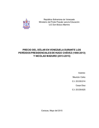 República Bolivariana de Venezuela
Ministerio del Poder Popular para la Educación
U.E Don Bosco Altamira
PRECIO DEL DÓLAR EN VENEZUELA DURANTE LOS
PERÍODOS PRESIDENCIALES DE HUGO CHÁVEZ (1998-2013)
Y NICOLAS MADURO (2013-2015)
Autores:
Maurizio Calvo
C.I: 25.530.014
Cesar Diez
C.I: 25.539.625
Caracas, Mayo del 2015
 