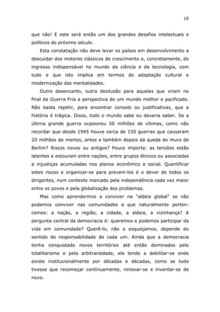 10


que não! E este será então um dos grandes desafios intelectuais e
políticos do próximo século.
   Esta constatação não deve levar os países em desenvolvimento a
descuidar dos motores clássicos de crescimento e, concretamente, do
ingresso indispensável no mundo da ciência e da tecnologia, com
tudo o que isto implica em termos de adaptação cultural e
modernização das mentalidades.
   Outro desencanto, outra desilusão para aqueles que viram no
final da Guerra Fria a perspectiva de um mundo melhor e pacificado.
Não basta repetir, para encontrar consolo ou justificativas, que a
história é trágica. Disso, todo o mundo sabe ou deveria saber. Se a
última grande guerra ocasionou 50 milhões de vítimas, como não
recordar que desde 1945 houve cerca de 150 guerras que causaram
20 milhões de mortos, antes e também depois da queda do muro de
Berlim? Riscos novos ou antigos? Pouco importa: as tensões estão
latentes e estouram entre nações, entre grupos étnicos ou associadas
a injustiças acumuladas nos planos econômico e social. Quantificar
estes riscos e organizar-se para preveni-los é o dever de todos os
dirigentes, num contexto marcado pela independência cada vez maior
entre os povos e pela globalização dos problemas.
   Mas como aprendermos a conviver na "aldeia global" se não
podemos conviver nas comunidades a que naturalmente perten-
cemos: a nação, a região, a cidade, a aldeia, a vizinhança? A
pergunta central da democracia é: queremos e podemos participar da
vida em comunidade? Querê-lo, não o esqueçamos, depende do
sentido de responsabilidade de cada um. Ainda que a democracia
tenha conquistado novos territórios até então dominados pelo
totalitarismo e pela arbitrariedade, ela tende a debilitar-se onde
existe institucionalmente por décadas e décadas, como se tudo
tivesse que recomeçar continuamente, renovar-se e inventar-se de
novo.
 