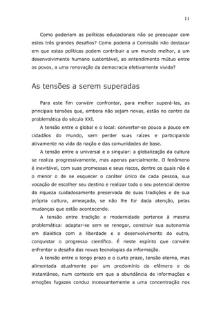 11


   Como poderiam as políticas educacionais não se preocupar com
estes três grandes desafios? Como poderia a Comissão não destacar
em que estas políticas podem contribuir a um mundo melhor, a um
desenvolvimento humano sustentável, ao entendimento mútuo entre
os povos, a uma renovação da democracia efetivamente vivida?



As tensões a serem superadas

   Para este fim convém confrontar, para melhor superá-las, as
principais tensões que, embora não sejam novas, estão no centro da
problemática do século XXI.
   A tensão entre o global e o local: converter-se pouco a pouco em
cidadãos   do   mundo,    sem   perder   suas   raízes   e   participando
ativamente na vida da nação e das comunidades de base.
   A tensão entre o universal e o singular: a globalização da cultura
se realiza progressivamente, mas apenas parcialmente. O fenômeno
é inevitável, com suas promessas e seus riscos, dentre os quais não é
o menor o de se esquecer o caráter único de cada pessoa, sua
vocação de escolher seu destino e realizar todo o seu potencial dentro
da riqueza cuidadosamente preservada de suas tradições e de sua
própria cultura, ameaçada, se não lhe for dada atenção, pelas
mudanças que estão acontecendo.
   A tensão entre tradição e modernidade pertence à mesma
problemática: adaptar-se sem se renegar, construir sua autonomia
em dialética com a liberdade e o desenvolvimento do outro,
conquistar o progresso científico. É neste espírito que convém
enfrentar o desafio das novas tecnologias da informação.
   A tensão entre o longo prazo e o curto prazo, tensão eterna, mas
alimentada   atualmente   por   um   predomínio    do    efêmero   e   do
instantâneo, num contexto em que a abundância de informações e
emoções fugazes conduz incessantemente a uma concentração nos
 