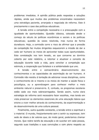12


problemas imediatos. A opinião pública pede respostas e soluções
rápidas, ainda que muitos dos problemas encontrados necessitem
uma estratégia paciente, arranjada e negociada de reforma. Este é
precisamente o caso das políticas educativas.
   A tensão entre a competição necessária e a preocupação com a
igualdade de oportunidades. Questão clássica, colocada desde o
começo do século às políticas econômicas e sociais e às políticas
educativas; questão às vezes resolvida, mas nunca de forma
duradoura. Hoje, a comissão corre o risco de afirmar que a pressão
da competição faz muitos dirigentes esquecerem a missão de dar a
cada ser humano os meios de aproveitar todas suas oportunidades.
Esta constatação nos tem levado, ao que concerne ao domínio
coberto por este relatório, a retomar e atualizar o conceito de
educação durante toda a vida, para conciliar a competição que
estimula, a cooperação que fortalece e a solidariedade que une.
   A   tensão    entre   o   extraordinário     desenvolvimento   dos
conhecimentos e as capacidades de assimilação do ser humano. A
Comissão não resistiu à tentação de adicionar novas disciplinas, como
o conhecimento de si mesmo e os meios de manter a saúde física e
psicológica, ou a aprendizagem para conhecer melhor o meio
ambiente natural e preservá-lo. E, contudo, os programas escolares
estão cada vez mais sobrecarregados. Sendo assim, numa clara
estratégia de reforma será necessário fazer escolhas, mas tendo em
vista preservar os elementos essenciais de uma educação básica que
ensine a viver melhor através do conhecimento, da experimentação e
do desenvolvimento de uma cultura pessoal.
   Finalmente, outra questão constante, a tensão entre o espiritual e
o material. O mundo, freqüentemente sem o sentir ou expressar, tem
sede de ideais e de valores que, de modo geral, poderíamos chamar
morais. Que nobre tarefa da educação a de suscitar em cada pessoa,
segundo suas tradições e suas convicções e com pleno respeito ao
 