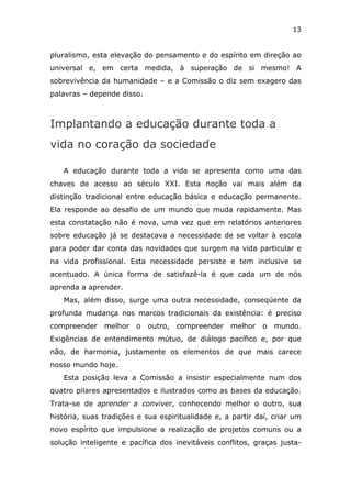 13


pluralismo, esta elevação do pensamento e do espírito em direção ao
universal e, em certa medida, à superação de si mesmo! A
sobrevivência da humanidade – e a Comissão o diz sem exagero das
palavras – depende disso.



Implantando a educação durante toda a
vida no coração da sociedade

   A educação durante toda a vida se apresenta como uma das
chaves de acesso ao século XXI. Esta noção vai mais além da
distinção tradicional entre educação básica e educação permanente.
Ela responde ao desafio de um mundo que muda rapidamente. Mas
esta constatação não é nova, uma vez que em relatórios anteriores
sobre educação já se destacava a necessidade de se voltar à escola
para poder dar conta das novidades que surgem na vida particular e
na vida profissional. Esta necessidade persiste e tem inclusive se
acentuado. A única forma de satisfazê-la é que cada um de nós
aprenda a aprender.
   Mas, além disso, surge uma outra necessidade, conseqüente da
profunda mudança nos marcos tradicionais da existência: é preciso
compreender    melhor   o   outro,   compreender   melhor   o   mundo.
Exigências de entendimento mútuo, de diálogo pacífico e, por que
não, de harmonia, justamente os elementos de que mais carece
nosso mundo hoje.
   Esta posição leva a Comissão a insistir especialmente num dos
quatro pilares apresentados e ilustrados como as bases da educação.
Trata-se de aprender a conviver, conhecendo melhor o outro, sua
história, suas tradições e sua espiritualidade e, a partir daí, criar um
novo espírito que impulsione a realização de projetos comuns ou a
solução inteligente e pacífica dos inevitáveis conflitos, graças justa-
 