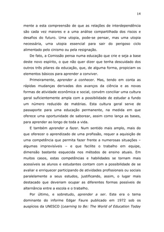 14


mente a esta compreensão de que as relações de interdependência
são cada vez maiores e a uma análise compartilhada dos riscos e
desafios do futuro. Uma utopia, pode-se pensar, mas uma utopia
necessária,   uma   utopia   essencial   para   sair   do   perigoso   ciclo
alimentado pelo cinismo ou pela resignação.
   De fato, a Comissão pensa numa educação que crie e seja a base
deste novo espírito, o que não quer dizer que tenha descuidado dos
outros três pilares da educação, que, de alguma forma, propiciam os
elementos básicos para aprender a conviver.
   Primeiramente, aprender a conhecer. Mas, tendo em conta as
rápidas mudanças derivadas dos avanços da ciência e as novas
formas de atividade econômica e social, convém conciliar uma cultura
geral suficientemente ampla com a possibilidade de estudar a fundo
um número reduzido de matérias. Esta cultura geral serve de
passaporte para uma educação permanente, na medida em que
oferece uma oportunidade de saborear, assim como lança as bases,
para aprender ao longo de toda a vida.
   E também aprender a fazer. Num sentido mais amplo, mais do
que oferecer o aprendizado de uma profissão, requer a aquisição de
uma competência que permita fazer frente a numerosas situações –
algumas imprevisíveis – e que facilite o trabalho em equipe,
dimensão bastante esquecida nos métodos de ensino atuais. Em
muitos casos, estas competências e habilidades se tornam mais
acessíveis se alunos e estudantes contam com a possibilidade de se
avaliar e enriquecer participando de atividades profissionais ou sociais
paralelamente a seus estudos, justificando, assim, o lugar mais
destacado que deveriam ocupar as diferentes formas possíveis de
alternância entre a escola e o trabalho.
   Por último, e sobretudo, aprender a ser. Este era o tema
dominante do informe Edgar Faure publicado em 1972 sob os
auspícios da UNESCO (Learning to Be: The World of Education Today
 