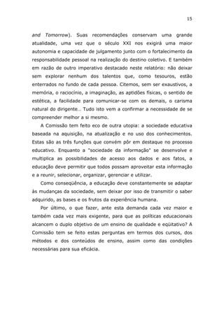 15


and    Tomorrow).   Suas    recomendações     conservam    uma   grande
atualidade, uma vez que o século XXI nos exigirá uma maior
autonomia e capacidade de julgamento junto com o fortalecimento da
responsabilidade pessoal na realização do destino coletivo. E também
em razão de outro imperativo destacado neste relatório: não deixar
sem explorar nenhum dos talentos que, como tesouros, estão
enterrados no fundo de cada pessoa. Citemos, sem ser exaustivos, a
memória, o raciocínio, a imaginação, as aptidões físicas, o sentido de
estética, a facilidade para comunicar-se com os demais, o carisma
natural do dirigente… Tudo isto vem a confirmar a necessidade de se
compreender melhor a si mesmo.
      A Comissão tem feito eco de outra utopia: a sociedade educativa
baseada na aquisição, na atualização e no uso dos conhecimentos.
Estas são as três funções que convém pôr em destaque no processo
educativo. Enquanto a "sociedade da informação" se desenvolve e
multiplica as possibilidades de acesso aos dados e aos fatos, a
educação deve permitir que todos possam aproveitar esta informação
e a reunir, selecionar, organizar, gerenciar e utilizar.
      Como conseqüência, a educação deve constantemente se adaptar
às mudanças da sociedade, sem deixar por isso de transmitir o saber
adquirido, as bases e os frutos da experiência humana.
      Por último, o que fazer, ante esta demanda cada vez maior e
também cada vez mais exigente, para que as políticas educacionais
alcancem o duplo objetivo de um ensino de qualidade e eqüitativo? A
Comissão tem se feito estas perguntas em termos dos cursos, dos
métodos e dos conteúdos de ensino, assim como das condições
necessárias para sua eficácia.
 
