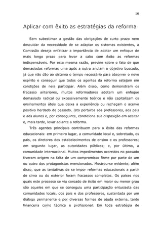 16



Aplicar com êxito as estratégias da reforma

   Sem subestimar a gestão das obrigações de curto prazo nem
descuidar da necessidade de se adaptar os sistemas existentes, a
Comissão deseja enfatizar a importância de adotar um enfoque de
mais longo prazo para levar a cabo com êxito as reformas
indispensáveis. Por esta mesma razão, previne sobre o fato de que
demasiadas reformas uma após a outra anulam o objetivo buscado,
já que não dão ao sistema o tempo necessário para absorver o novo
espírito e conseguir que todos os agentes da reforma estejam em
condições de nela participar. Além disso, como demonstram os
fracasso   anteriores,   muitos   reformadores   adotam   um   enfoque
demasiado radical ou excessivamente teórico e não capitalizam os
ensinamentos úteis que deixa a experiência ou rechaçam o acervo
positivo herdado do passado. Isto perturba aos professores, aos pais
e aos alunos e, por conseguinte, condiciona sua disposição em aceitar
e, mais tarde, levar adiante a reforma.
   Três agentes principais contribuem para o êxito das reformas
educacionais: em primeiro lugar, a comunidade local e, sobretudo, os
pais, os diretores dos estabelecimentos de ensino e os professores;
em segundo lugar, as autoridades públicas; e, por último, a
comunidade internacional. Muitos impedimentos ocorridos no passado
tiveram origem na falta de um compromisso firme por parte de um
ou outro dos protagonistas mencionados. Mostrou-se evidente, além
disso, que as tentativas de se impor reformas educacionais a partir
de cima ou do exterior foram fracassos completos. Os países nos
quais este processo se viu coroado de êxito em maior ou menor grau
são aqueles em que se conseguiu uma participação entusiasta das
comunidades locais, dos pais e dos professores, sustentada por um
diálogo permanente e por diversas formas de ajuda externa, tanto
financeira como técnica e profissional. Em toda estratégia de
 