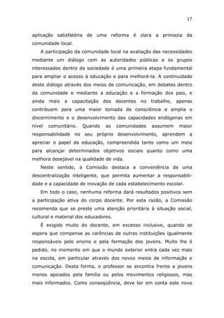 17


aplicação satisfatória de uma reforma é clara a primazia da
comunidade local.
   A participação da comunidade local na avaliação das necessidades
mediante um diálogo com as autoridades públicas e os grupos
interessados dentro da sociedade é uma primeira etapa fundamental
para ampliar o acesso à educação e para melhorá-la. A continuidade
deste diálogo através dos meios de comunicação, em debates dentro
da comunidade e mediante a educação e a formação dos pais, e
ainda   mais   a   capacitação   dos   docentes   no   trabalho,   apenas
contribuem para uma maior tomada de consciência e amplia o
discernimento e o desenvolvimento das capacidades endógenas em
nível   comunitário.   Quando    as    comunidades     assumem      maior
responsabilidade no seu próprio desenvolvimento, aprendem a
apreciar o papel da educação, compreendida tanto como um meio
para alcançar determinados objetivos sociais quanto como uma
melhora desejável na qualidade de vida.
   Neste sentido, a Comissão destaca a conveniência de uma
descentralização inteligente, que permita aumentar a responsabili-
dade e a capacidade de inovação de cada estabelecimento escolar.
   Em todo o caso, nenhuma reforma dará resultados positivos sem
a participação ativa do corpo docente. Por esta razão, a Comissão
recomenda que se preste uma atenção prioritária à situação social,
cultural e material dos educadores.
   É exigido muito do docente, em excesso inclusive, quando se
espera que compense as carências de outras instituições igualmente
responsáveis pelo ensino e pela formação dos jovens. Muito lhe é
pedido, no momento em que o mundo exterior entra cada vez mais
na escola, em particular através dos novos meios de informação e
comunicação. Desta forma, o professor se encontra frente a jovens
menos apoiados pela família ou pelos movimentos religiosos, mas
mais informados. Como conseqüência, deve ter em conta este novo
 