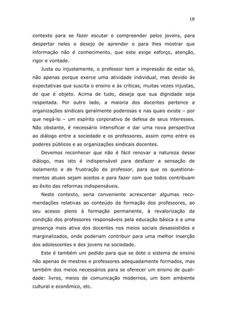 18


contexto para se fazer escutar e compreender pelos jovens, para
despertar neles o desejo de aprender o para lhes mostrar que
informação não é conhecimento, que este exige esforço, atenção,
rigor e vontade.
   Justa ou injustamente, o professor tem a impressão de estar só,
não apenas porque exerce uma atividade individual, mas devido às
expectativas que suscita o ensino e às críticas, muitas vezes injustas,
de que é objeto. Acima de tudo, deseja que sua dignidade seja
respeitada. Por outro lado, a maioria dos docentes pertence a
organizações sindicais geralmente poderosas e nas quais existe – por
que negá-lo – um espírito corporativo de defesa de seus interesses.
Não obstante, é necessário intensificar e dar uma nova perspectiva
ao diálogo entre a sociedade e os professores, assim como entre os
poderes públicos e as organizações sindicais docentes.
   Devemos reconhecer que não é fácil renovar a natureza desse
diálogo, mas isto é indispensável para desfazer a sensação de
isolamento e de frustração do professor, para que os questiona-
mentos atuais sejam aceitos e para fazer com que todos contribuam
ao êxito das reformas indispensáveis.
   Neste contexto, seria conveniente acrescentar algumas reco-
mendações relativas ao conteúdo da formação dos professores, ao
seu acesso pleno à formação permanente, à revalorização da
condição dos professores responsáveis pela educação básica e a uma
presença mais ativa dos docentes nos meios sociais desassistidos e
marginalizados, onde poderiam contribuir para uma melhor inserção
dos adolescentes e dos jovens na sociedade.
   Este é também um pedido para que se dote o sistema de ensino
não apenas de mestres e professores adequadamente formados, mas
também dos meios necessários para se oferecer um ensino de quali-
dade: livros, meios de comunicação modernos, um bom ambiente
cultural e econômico, etc.
 