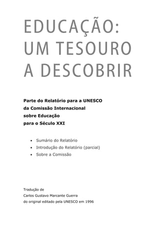 EDUCAÇÃO:
UM TESOURO
A DESCOBRIR
Parte do Relatório para a UNESCO
da Comissão Internacional
sobre Educação
para o Século XXI



   •   Sumário do Relatório
   •   Introdução do Relatório (parcial)
   •   Sobre a Comissão




Tradução de
Carlos Gustavo Marcante Guerra
do original editado pela UNESCO em 1996
 