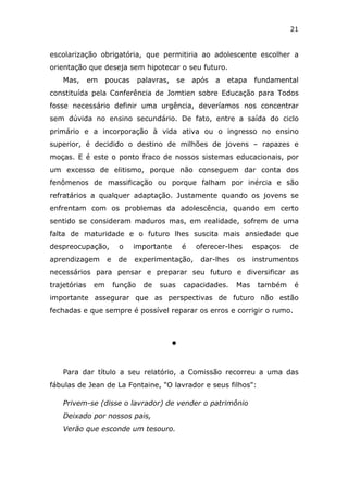 21


escolarização obrigatória, que permitiria ao adolescente escolher a
orientação que deseja sem hipotecar o seu futuro.
    Mas,      em    poucas       palavras,       se   após   a   etapa   fundamental
constituída pela Conferência de Jomtien sobre Educação para Todos
fosse necessário definir uma urgência, deveríamos nos concentrar
sem dúvida no ensino secundário. De fato, entre a saída do ciclo
primário e a incorporação à vida ativa ou o ingresso no ensino
superior, é decidido o destino de milhões de jovens – rapazes e
moças. E é este o ponto fraco de nossos sistemas educacionais, por
um excesso de elitismo, porque não conseguem dar conta dos
fenômenos de massificação ou porque falham por inércia e são
refratários a qualquer adaptação. Justamente quando os jovens se
enfrentam com os problemas da adolescência, quando em certo
sentido se consideram maduros mas, em realidade, sofrem de uma
falta de maturidade e o futuro lhes suscita mais ansiedade que
despreocupação,          o    importante          é    oferecer-lhes     espaços   de
aprendizagem        e    de   experimentação,           dar-lhes   os    instrumentos
necessários para pensar e preparar seu futuro e diversificar as
trajetórias    em       função    de   suas       capacidades.     Mas    também    é
importante assegurar que as perspectivas de futuro não estão
fechadas e que sempre é possível reparar os erros e corrigir o rumo.



                                             l



    Para dar título a seu relatório, a Comissão recorreu a uma das
fábulas de Jean de La Fontaine, "O lavrador e seus filhos":

    Privem-se (disse o lavrador) de vender o patrimônio
    Deixado por nossos pais,
    Verão que esconde um tesouro.
 
