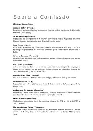 23




Sobre a Comissão
Membros da comissão:

Jacques Delors (França)
Presidente, antigo ministro de economia e fazenda, antigo presidente da Comissão
Européia (1985-1995).

In'am Al Mufti (Jordânia)
Especialista da condição social da mulher, conselheira de Sua Majestade a Rainha
Noor al-Hussein, antiga ministra do desenvolvimento social.

Isao Amagi (Japão)
Especialista em Educação, conselheiro especial do ministro de educação, ciência e
tecnologia e presidente da Fundação Japonesa para Intercâmbios Educativos –
BABA.

Roberto Carneiro (Portugal)
Presidente da TVI (Televisão Independente), antigo ministro de educação e antigo
ministro de Estado.

Fay Chung (Zimbábue)
Antiga ministra de Estado para os assuntos nacionais, criação de emprego e
cooperativas, membro do parlamento, antiga ministra de educação, diretora do
“Education Cluster” (UNICEF, Nova York).

Bronislaw Geremek (Polônia)
Historiador, deputado da Dieta polonesa, antigo professor do Collège de France.

William Gorham (EUA)
Especialista de política pública, presidente do Urban Institute de Washington, D.C.,
desde 1968.

Aleksandra Kornhauser (Eslovênia)
Diretora do Centro Internacional de Estudos Químicos de Ljubljana, especialista em
relações entre desenvolvimento industrial e proteção ambiental.

Michael Manley (Jamaica)
Sindicalista, universitário e escritor, primeiro ministro de 1972 a 1980 e de 1989 a
1992 (falecido).

Marisela Padrón Quero (Venezuela)
Socióloga, antiga diretora de pesquisa da Fundação Rómulo Betancourt, antiga
ministra da família, diretora da Divisão da América Latina e Caribe (FNUAP, Nova
York).
 