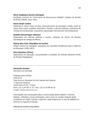 24


Marie-Angélique Savané (Senegal)
Socióloga, membro da “Commission de Gouvernance Globale”, diretora da Divisão
da África (FNUAP, Nova York).

Karan Singh (India)
Diplomata e várias vezes ministro, particularmente de educação e saúde, autor de
várias obras sobre questões ambientais, filosofia e ciências políticas, presidente do
Templo da Compreensão, importante organização internacional interconfessional.

Rodolfo Stavenhagen (México)
Pesquisador em ciências políticas e sociais, professor do Centro de Estudos
Sociológicos do Colégio do México.

Myong Won Suhr (República da Coréia)
Antigo ministro de educação, presidente da Comissão Presidencial para a Reforma
da Educação (1985-1987).

Zhou Nanzhao (China)
Especialista em educação, vice-presidente e professor do Instituto Nacional Chinês
de Estudos Pedagógicos.




Alexandra Draxler
Secretária da Comissão


Endereço para contato:
UNESCO
Task Force on Education for the Twenty-first Century
7, Place de Fontenoy
75352 Paris 07 SP – France
Fone: (33 1) 45 68 11 23 – Fax: (33 1) 45 68 56 32
e-mail: edobserv@unesco.org


Informações mais atualizadas sobre a continuidade deste trabalho, incluindo
debates, reflexões e novas publicações, assim como as versões integrais deste
compêndio em inglês, francês e espanhol, estão disponíveis no site da UNESCO na
Internet no seguinte endereço:

http:www.unesco.org/delors
 