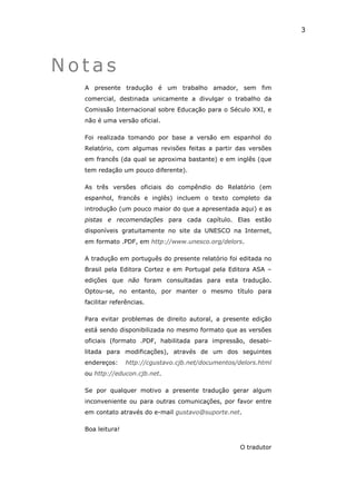 3




Notas
  A presente tradução é um trabalho amador, sem fim
  comercial, destinada unicamente a divulgar o trabalho da
  Comissão Internacional sobre Educação para o Século XXI, e
  não é uma versão oficial.

  Foi realizada tomando por base a versão em espanhol do
  Relatório, com algumas revisões feitas a partir das versões
  em francês (da qual se aproxima bastante) e em inglês (que
  tem redação um pouco diferente).

  As três versões oficiais do compêndio do Relatório (em
  espanhol, francês e inglês) incluem o texto completo da
  introdução (um pouco maior do que a apresentada aqui) e as
  pistas e recomendações para cada capítulo. Elas estão
  disponíveis gratuitamente no site da UNESCO na Internet,
  em formato .PDF, em http://www.unesco.org/delors.

  A tradução em português do presente relatório foi editada no
  Brasil pela Editora Cortez e em Portugal pela Editora ASA –
  edições que não foram consultadas para esta tradução.
  Optou-se, no entanto, por manter o mesmo título para
  facilitar referências.

  Para evitar problemas de direito autoral, a presente edição
  está sendo disponibilizada no mesmo formato que as versões
  oficiais (formato .PDF, habilitada para impressão, desabi-
  litada para modificações), através de um dos seguintes
  endereços:     http://cgustavo.cjb.net/documentos/delors.html
  ou http://educon.cjb.net.

  Se por qualquer motivo a presente tradução gerar algum
  inconveniente ou para outras comunicações, por favor entre
  em contato através do e-mail gustavo@suporte.net.

  Boa leitura!


                                                     O tradutor
 