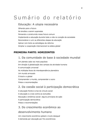 4




Sumário do relatório
  Educação: A utopia necessária
  Olhando para o futuro
  As tensões a serem superadas
  Pensando e construindo nosso futuro comum
  Implantando a educação durante toda a vida no coração da sociedade
  Reconsiderar e unir as diferentes etapas da educação
  Aplicar com êxito as estratégias da reforma
  Ampliar a cooperação internacional na aldeia global



PRIMEIRA PARTE: HORIZONTES

  1. Da comunidade de base à sociedade mundial
  Um planeta cada vez mais populoso
  Em direção à globalização dos campos da atividade humana
  A comunicação universal
  As múltiplas faces da interdependência planetária
  Um mundo arriscado
  O local e o global
  Compreender o mundo, compreender o outro
  Pistas e recomendações


  2. Da coesão social à participação democrática
  A educação frente à crise do vínculo social
  A educação e a luta contra as exclusões
  Educação e dinâmica social: alguns princípios de ação
  A participação democrática
  Pistas e recomendações


  3. Do crescimento econômico ao
  desenvolvimento humano
  Um crescimento econômico global e muito desigual
  A demanda por educação por fins econômicos
 