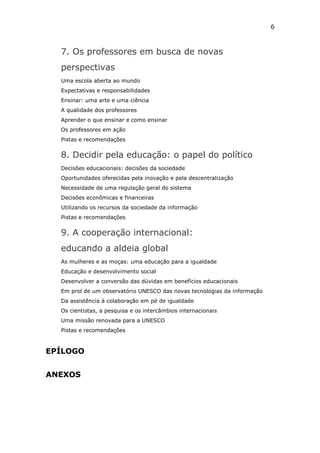 6



  7. Os professores em busca de novas
  perspectivas
  Uma escola aberta ao mundo
  Expectativas e responsabilidades
  Ensinar: uma arte e uma ciência
  A qualidade dos professores
  Aprender o que ensinar e como ensinar
  Os professores em ação
  Pistas e recomendações


  8. Decidir pela educação: o papel do político
  Decisões educacionais: decisões da sociedade
  Oportunidades oferecidas pela inovação e pela descentralização
  Necessidade de uma regulação geral do sistema
  Decisões econômicas e financeiras
  Utilizando os recursos da sociedade da informação
  Pistas e recomendações


  9. A cooperação internacional:
  educando a aldeia global
  As mulheres e as moças: uma educação para a igualdade
  Educação e desenvolvimento social
  Desenvolver a conversão das dúvidas em benefícios educacionais
  Em prol de um observatório UNESCO das novas tecnologias da informação
  Da assistência à colaboração em pé de igualdade
  Os cientistas, a pesquisa e os intercâmbios internacionais
  Uma missão renovada para a UNESCO
  Pistas e recomendações



EPÍLOGO


ANEXOS
 