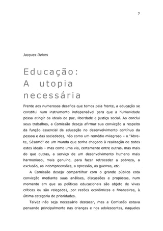 7




Jacques Delors




Educação:
A utopia
necessária
Frente aos numerosos desafios que temos pela frente, a educação se
constitui num instrumento indispensável para que a humanidade
possa atingir os ideais de paz, liberdade e justiça social. Ao conclui
seus trabalhos, a Comissão deseja afirmar sua convicção a respeito
da função essencial da educação no desenvolvimento contínuo da
pessoa e das sociedades, não como um remédio milagroso – o "Abre-
te, Sésamo" de um mundo que tenha chegado à realização de todos
estes ideais – mas como uma via, certamente entre outras, mas mais
do que outras, a serviço de um desenvolvimento humano mais
harmonioso, mais genuíno, para fazer retroceder a pobreza, a
exclusão, as incompreensões, a opressão, as guerras, etc.
   A Comissão deseja compartilhar com o grande público esta
convicção mediante suas análises, discussões e propostas, num
momento em que as políticas educacionais são objeto de vivas
críticas ou são relegadas, por razões econômicas e financeiras, à
última categoria de prioridades.
   Talvez não seja necessário destacar, mas a Comissão estava
pensando principalmente nas crianças e nos adolescentes, naqueles
 