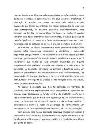 8


que no dia de amanhã assumirão o papel das gerações adultas, estas
bastante inclinadas a concentrar-se em seus próprios problemas. A
educação é também um clamor de amor pela infância e pela
juventude que temos que integrar em nossas sociedades no lugar que
lhes corresponde, no sistema educativo indubitavelmente, mas
também na família, na comunidade de base, na nação. É preciso
lembrar este dever elementar constantemente, inclusive para que as
decisões políticas, econômicas e financeiras o tenham mais em conta.
Parafraseando as palavras do poeta, a criança é o futuro do homem.
   Ao final de um século caracterizado tanto pelo ruído e pela fúria
quanto pelos progressos econômicos e científicos – sobretudo
repartidos desigualmente –, no alvorecer de um novo século que tem
como perspectiva o enfrentamento entre a angústia e a esperança, é
imperativo   que   todos   os   que   estejam   investidos   de   alguma
responsabilidade prestem atenção aos objetivos e aos meios da
educação. A Comissão considera as políticas educativas como um
processo permanente de enriquecimento dos conhecimentos, da
capacidade técnica, mas também, e talvez primeiramente, como uma
estruturação privilegiada da pessoa e das relações entre indivíduos,
entre grupos e entre nações.
   Ao aceitar o mandato que lhes foi confiado, os membros da
comissão adotaram explicitamente esta perspectiva e, apoiados em
argumentos, destacaram a função central da UNESCO, conforme a
idéia fundamental que se baseia na esperança de um mundo melhor,
capaz de respeitar os direitos do homem e da mulher, praticar o
entendimento mútuo e fazer do progresso do conhecimento um
instrumento de promoção do gênero humano, não de discriminação.
   Sem dúvida para nossa Comissão resultava impossível superar o
obstáculo da extraordinária diversidade das situações do mundo a fim
de chegar a análises universalmente válidas e a conclusões aceitáveis
por parte de todos.
 