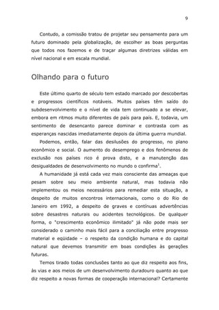 9


   Contudo, a comissão tratou de projetar seu pensamento para um
futuro dominado pela globalização, de escolher as boas perguntas
que todos nos fazemos e de traçar algumas diretrizes válidas em
nível nacional e em escala mundial.



Olhando para o futuro

   Este último quarto de século tem estado marcado por descobertas
e progressos científicos notáveis. Muitos países têm saído do
subdesenvolvimento e o nível de vida tem continuado a se elevar,
embora em ritmos muito diferentes de país para país. E, todavia, um
sentimento de desencanto parece dominar e contrasta com as
esperanças nascidas imediatamente depois da última guerra mundial.
   Podemos, então, falar das desilusões do progresso, no plano
econômico e social. O aumento do desemprego e dos fenômenos de
exclusão nos países rico é prova disto, e a manutenção das
desigualdades de desenvolvimento no mundo o confirma1.
   A humanidade já está cada vez mais consciente das ameaças que
pesam      sobre   seu   meio   ambiente   natural,   mas   todavia   não
implementou os meios necessários para remediar esta situação, a
despeito de muitos encontros internacionais, como o do Rio de
Janeiro em 1992, a despeito de graves e contínuas advertências
sobre desastres naturais ou acidentes tecnológicos. De qualquer
forma, o "crescimento econômico ilimitado" já não pode mais ser
considerado o caminho mais fácil para a conciliação entre progresso
material e eqüidade – o respeito da condição humana e do capital
natural que devemos transmitir em boas condições às gerações
futuras.
   Temos tirado todas conclusões tanto ao que diz respeito aos fins,
às vias e aos meios de um desenvolvimento duradouro quanto ao que
diz respeito a novas formas de cooperação internacional? Certamente
 
