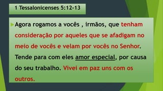 1 Tessalonicenses 5:12-13
Agora rogamos a vocês , irmãos, que tenham
consideração por aqueles que se afadigam no
meio de vocês e velam por vocês no Senhor.
Tende para com eles amor especial, por causa
do seu trabalho. Vivei em paz uns com os
outros.
 