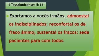1 Tessalonicenses 5:14
Exortamos a vocês irmãos, admoestai
os indisciplinados; reconfortai os de
fraco ânimo, sustentai os fracos; sede
pacientes para com todos.
 