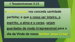 1 Tessalonicenses 5:23
O Deus da paz vos conceda santidade
perfeita; e que o vosso ser inteiro, o
espírito, a alma e o corpo, sejam
guardados de modo irrepreensível para o
dia da Vinda de nosso Senhor Jesus Cristo.
 