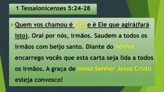 1 Tessalonicenses 5:24-28
Quem vos chamou é Fiel e é Ele que agirá(fará
isto). Orai por nós, irmãos. Saudem a todos os
irmãos com beijo santo. Diante do Senhor
encarrego vocês que esta carta seja lida a todos
os irmãos. A graça de nosso Senhor Jesus Cristo
esteja convosco!
 