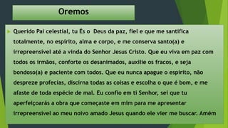 Oremos
 Querido Pai celestial, tu És o Deus da paz, fiel e que me santifica
totalmente, no espírito, alma e corpo, e me conserva santo(a) e
irrepreensível até a vinda do Senhor Jesus Cristo. Que eu viva em paz com
todos os irmãos, conforte os desanimados, auxilie os fracos, e seja
bondoso(a) e paciente com todos. Que eu nunca apague o espírito, não
despreze profecias, discirna todas as coisas e escolha o que é bom, e me
afaste de toda espécie de mal. Eu confio em ti Senhor, sei que tu
aperfeiçoarás a obra que começaste em mim para me apresentar
irrepreensível ao meu noivo amado Jesus quando ele vier me buscar. Amém
 