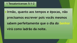 1 Tessalonicenses 5:1-2
Irmão, quanto aos tempos e épocas, não
precisamos escrever pois vocês mesmos
sabem perfeitamente que o dia do Senhor
virá como ladrão da noite.
 