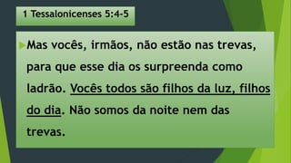 1 Tessalonicenses 5:4-5
Mas vocês, irmãos, não estão nas trevas,
para que esse dia os surpreenda como
ladrão. Vocês todos são filhos da luz, filhos
do dia. Não somos da noite nem das
trevas.
 