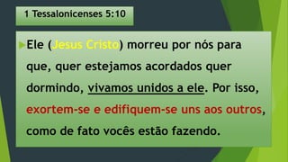 1 Tessalonicenses 5:10
Ele (Jesus Cristo) morreu por nós para
que, quer estejamos acordados quer
dormindo, vivamos unidos a ele. Por isso,
exortem-se e edifiquem-se uns aos outros,
como de fato vocês estão fazendo.
 