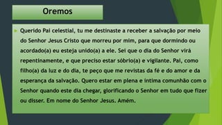 Oremos
 Querido Pai celestial, tu me destinaste a receber a salvação por meio
do Senhor Jesus Cristo que morreu por mim, para que dormindo ou
acordado(a) eu esteja unido(a) a ele. Sei que o dia do Senhor virá
repentinamente, e que preciso estar sóbrio(a) e vigilante. Pai, como
filho(a) da luz e do dia, te peço que me revistas da fé e do amor e da
esperança da salvação. Quero estar em plena e íntima comunhão com o
Senhor quando este dia chegar, glorificando o Senhor em tudo que fizer
ou disser. Em nome do Senhor Jesus. Amém.
 
