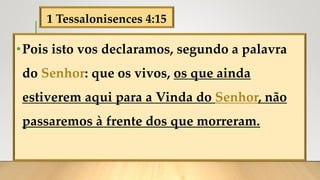 1 Tessalonisences 4:15
•Pois isto vos declaramos, segundo a palavra
do Senhor: que os vivos, os que ainda
estiverem aqui para a Vinda do Senhor, não
passaremos à frente dos que morreram.
 