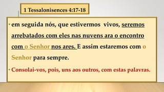 1 Tessalonisences 4:17-18
•em seguida nós, que estivermos vivos, seremos
arrebatados com eles nas nuvens ara o encontro
com o Senhor nos ares. E assim estaremos com o
Senhor para sempre.
• Consolai-vos, pois, uns aos outros, com estas palavras.
 