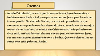 Oremos
• Amado Pai celestial, eu creio que tu ressuscitastes Jesus dos mortos, e
também ressuscitarás a todos os que morreram em Jesus para leva-lo em
tua companhia. Na vinda do Senhor, os vivos não precederão os que
morreram, mas quando o senhor descer do céu ao som da voz do arcanjo e
ao som da tua trombeta, os mortos em Cristo ressuscitarão primeiro e os
vivos serão arrebatados com eles nas nuvens para o encontro com Jesus,
nos ares e estaremos eternamente com o Senhor. Que consolemos uns aos
outros com estas palavras. Amém.
 