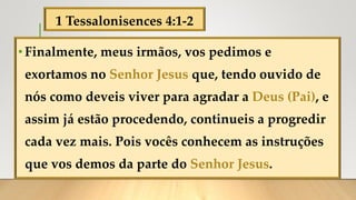 1 Tessalonisences 4:1-2
•Finalmente, meus irmãos, vos pedimos e
exortamos no Senhor Jesus que, tendo ouvido de
nós como deveis viver para agradar a Deus (Pai), e
assim já estão procedendo, continueis a progredir
cada vez mais. Pois vocês conhecem as instruções
que vos demos da parte do Senhor Jesus.
 