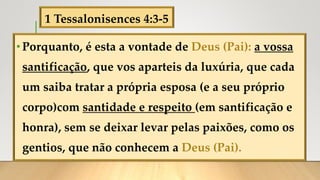 1 Tessalonisences 4:3-5
•Porquanto, é esta a vontade de Deus (Pai): a vossa
santificação, que vos aparteis da luxúria, que cada
um saiba tratar a própria esposa (e a seu próprio
corpo)com santidade e respeito (em santificação e
honra), sem se deixar levar pelas paixões, como os
gentios, que não conhecem a Deus (Pai).
 