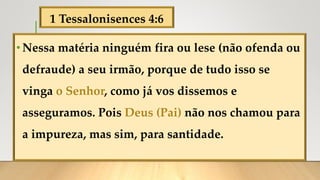1 Tessalonisences 4:6
•Nessa matéria ninguém fira ou lese (não ofenda ou
defraude) a seu irmão, porque de tudo isso se
vinga o Senhor, como já vos dissemos e
asseguramos. Pois Deus (Pai) não nos chamou para
a impureza, mas sim, para santidade.
 