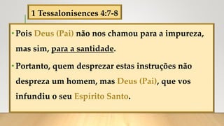 1 Tessalonisences 4:7-8
•Pois Deus (Pai) não nos chamou para a impureza,
mas sim, para a santidade.
•Portanto, quem desprezar estas instruções não
despreza um homem, mas Deus (Pai), que vos
infundiu o seu Espírito Santo.
 