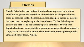 Oremos
• Amado Pai celeste, tua vontade é muito clara e expressa, e é a minha
santificação, que eu me abstenha da imoralidade e saiba possuir meu
corpo de maneira santa e honrosa, não dominado pela paixão de desejos
lascivos, como os pagãos que não te conhecem. Tu és o juiz de quem
estas coisas pratica. Tu me chamaste para a santidade. O teu Santo
Espírito habita em mim, por isto te peço que meu espírito, alma (mente) e
corpo, sejam conservados santos e irrepreensíveis em tua presença, até a
vinda do Senhor Jesus. Amém.
 