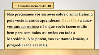 1 Tessalonisences 4:9-10
•Não precisamos vos escrever sobre o amor fraterno;
pois vocês mesmos aprenderam Deus (Pai) a amar-
vos uns aos outros; e é o que vocês fazem muito
bem para com todos os irmãos em toda a
Macedônia. Nós porém, vos exortamos irmãos, a
progredir cada vez mais.
 