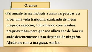 Oremos
•Pai amado tu me instruis a amar a s pessoas e a
viver uma vida tranquila, cuidando de meus
próprios negócios, trabalhando com minhas
próprias mãos, para que aos olhos dos de fora eu
ande decentemente e não dependa de ninguém.
Ajuda-me com a tua graça. Amém.
 