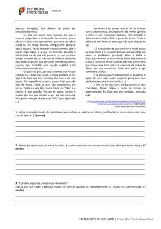 TESTE ESCRITO DE PORTUGUÊS | 7º ano |Prof. Sandra Raquel Silva
algumas exceções), não deixam de poder ser
consideradas birras.
Eu sou um pouco mais mimada do que a
maioria, perguntem à minha mãe. No entanto, penso
não ser a única a ter que admitir, que ouvir um não e
aceitá-lo, me custa deveras. Antigamente chorava,
agora discuto. Tento mostrar exaustivamente que a
opção mais lógica é a que eu defendo. Quando a
minha mãe me diz que não posso ir ter com os meus
amigos naquele dia, ou não me dá dinheiro suficiente
para todos os planos que pretendo concretizar, jantar,
cinema, sair, controlar uma reação negativa é-me
francamente complicado.
Os pais são pais, por isso sabemos que há que
respeitá-los... Mas, por vezes, a nossa vontade de ter
algo é tão forte que não contestar não parece ser uma
opção. Por experiência própria, posso dizer que não
vale de muito. Todos os pais são especialistas em
birras. Todos os pais têm muito treino no “não” e a
manter a sua posição. Tornam-se cegos, surdos e
mudos (há uns que elevam a voz até nos calarem).
Não gastes energia. Aceita esse “não” com dignidade
(…).
No entanto se pensas que as birras acabam
com a adolescência, desengana-te. Na minha opinião,
a birra é um fenómeno humano, não limitado a
determinadas idades. Toda a gente faz birras. Desde o
bebé que tem fome ao idoso que não quer abdicar do
sal.
(…) A realidade de que uma birra muda pouco
ou nada muda é irrelevante, porque, a maior parte das
vezes, o verdadeiro propósito delas é soltar a
frustração interior. A imaturidade deste mecanismo é
o que o torna tão eficaz. Quando algo não corre como
queremos, sabe bem voltar à inocência da miúda do
Kinder por uns momentos. Sabe bem voltar a agir
como uma criança.
É só preciso algum cuidado com os exageros. A
partir de uma certa idade, ninguém gosta nem tem
paciência para aturar um chorão. (…)
E sim, eu fiz uma birra porque queria os dois
chocolates. Fiquei calada o resto do tempo no
supermercado. Eu disse que sou mimada... desculpa
mãe.
in http://visao.sapo.pt/opiniao/bolsa-de-especialistas/2016-10-22-
Oh-As-birras-de-adolescente, acedido em 23 /10/2016
(texto adaptado e com supressões)
1. Indica o acontecimento do quotidiano que motivou a escrita da crónica, justificando a tua resposta com uma
citação textual. (7 pontos)
________________________________________________________________________________________________
________________________________________________________________________________________________
________________________________________________________________________________________________
________________________________________________________________________________________________
2. Refere por que é que, no início do texto, a cronista reprova um comportamento que observou numa criança. (7
pontos)
________________________________________________________________________________________________
________________________________________________________________________________________________
________________________________________________________________________________________________
________________________________________________________________________________________________
________________________________________________________________________________________________
3. “E pronto, aqui está, a majestosa reviravolta!”
Explica por que razão a cronista mudou de opinião quanto ao comportamento da criança no supermercado. (7
pontos)
________________________________________________________________________________________________
________________________________________________________________________________________________
________________________________________________________________________________________________
 