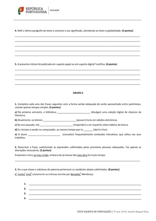 TESTE ESCRITO DE PORTUGUÊS | 7º ano |Prof. Sandra Raquel Silva
4. Relê o último parágrafo do texto e comenta o seu significado, atendendo ao texto na globalidade. (5 pontos)
________________________________________________________________________________________________
________________________________________________________________________________________________
________________________________________________________________________________________________
________________________________________________________________________________________________
________________________________________________________________________________________________
5. A presente crónica foi publicada em suporte papel ou em suporte digital? Justifica. (4 pontos)
________________________________________________________________________________________________
________________________________________________________________________________________________
________________________________________________________________________________________________
________________________________________________________________________________________________
GRUPO II
1. Completa cada uma das frases seguintes com a forma verbal adequada do verbo apresentado entre parênteses,
usando apenas tempos simples. (5 pontos)
a) No próximo semestre, a biblioteca _________________________ (divulgar) uma coleção digital de clássicos da
literatura.
b) Atualmente, os leitores _________________________ (possuir) livros em edições eletrónicas.
c) No ano passado, nós _________________________ (responder) a um inquérito sobre hábitos de leitura.
d) Eu iniciava a sessão no computador, ao mesmo tempo que tu _______ (abrir) o livro.
e) O aluno _________________________ (consultar) frequentemente conteúdos interativos, que utiliza nos seus
trabalhos.
2. Reescreve a frase, substituindo as expressões sublinhadas pelos pronomes pessoais adequados. Faz apenas as
alterações necessárias. (3 pontos)
Emprestei o livro ao meu irmão, embora ele já tivesse lido esta obra há muito tempo.
________________________________________________________________________________________________
3. Diz a que classe e subclasse de palavras pertencem os vocábulos abaixo sublinhados. (8 pontos)
A
1
minha
2
irmã
3
costuma ler as crónicas escritas por Benedita
4
Mendonça.
1. ______________________________________________________________________________________
2. ______________________________________________________________________________________
3. ______________________________________________________________________________________
4. ______________________________________________________________________________________
 