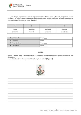 TESTE ESCRITO DE PORTUGUÊS | 7º ano |Prof. Sandra Raquel Silva
4. Lê, com atenção, as palavras que formam os grupos da tabela 1. Em que grupo, A, B, C ou D, integrarias as palavras
da tabela 2, de forma a respeitares a coerência dos mesmos grupos, quanto ao processo de formação de palavras?
Escreve a letra que identifica esse grupo. (4 pontos)
A B C D
infeliz
destemido
felizmente
temível
guarda-sol
azul-celeste
enfeitiçar
esverdeado
1. Homens-rã Grupo ____
2. Luminoso Grupo ____
3. Imponderáveis Grupo ____
4. Entardecer Grupo ____
GRUPO III
Observa a imagem abaixo e, num texto de 100 a 120 palavras, escreve uma notícia que pudesse ser publicada num
jornal diário.
A tua notícia deverá respeitar as características deste género textual. (30 pontos)
________________________________________________________________________________________________
________________________________________________________________________________________________
________________________________________________________________________________________________
________________________________________________________________________________________________
________________________________________________________________________________________________
________________________________________________________________________________________________
________________________________________________________________________________________________
________________________________________________________________________________________________
________________________________________________________________________________________________
________________________________________________________________________________________________
 
