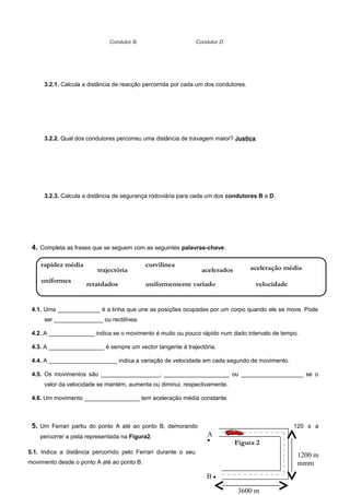 3600 m
B 
A

1200 m
mmm
3.2.1. Calcula a distância de reacção percorrida por cada um dos condutores.
3.2.2. Qual dos condutores percorreu uma distância de travagem maior? Justica.
3.2.3. Calcula a distância de segurança rodoviária para cada um dos condutores B e D.
4. Completa as frases que se seguem com as seguintes palavras-chave:
4.1. Uma _____________ é a linha que une as posições ocupadas por um corpo quando ele se move. Pode
ser _______________ ou rectilínea.
4.2. A ______________ indica se o movimento é muito ou pouco rápido num dado intervalo de tempo.
4.3. A _________________ é sempre um vector tangente à trajectória.
4.4. A _____________________ indica a variação de velocidade em cada segundo de movimento.
4.5. Os movimentos são __________________, ____________________ ou ___________________ se o
valor da velocidade se mantém, aumenta ou diminui, respectivamente.
4.6. Um movimento _________________ tem aceleração média constante.
5. Um Ferrari partiu do ponto A até ao ponto B, demorando 120 s a
percorrer a pista representada na Figura2.
Condutor B Condutor D
Figura 2
5.1. Indica a distância percorrido pelo Ferrari durante o seu
movimento desde o ponto A até ao ponto B.
aceleração médiarapidez média
uniformes
trajectória
velocidade
acelerados
retardados
curvilínea
uniformemente variado
 