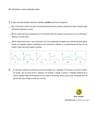 6.5. Caracteriza o vector aceleração média.
7. A cada uma das situações descritas, identifica o gráfico que lhes corresponde.
___ A) A Ana saiu de casa e foi para a escola onde permaneceu durante o período de aulas. Quando estas
terminaram regressou a casa.
___ B) Um automóvel que se deslocava com movimento uniforme, quando se aproximou de uns semáforos,
acelerou, ao sinal verde.
___ C) Um automóvel iniciou o seu movimento com uma aceleração constante que manteve durante algum
tempo; em seguida, passou a deslocar-se com movimento uniforme e, ao aproximar-se do final da sua
viagem, travou de forma regular no tempo.
8. A Francisca combinou encontrar-se à porta da escola com a Gabriela. A Francisca, que mora a 450 m
da escola, saiu de casa às 8h e demorou 15 minutos a chegar à escola. A Gabriela deslocou-se à
mesma rapidez média da Francisca e mora a 600 m da escola. Indica a que horas a Gabriela teve de
sair de casa para chegar a horas ao encontro.
Bom Trabalho
A professora: Carla Garcez Lopes
 