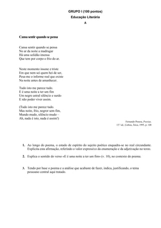 GRUPO I (100 pontos)
Educação Literária
A
Cansasentirquandosepensa
Cansa sentir quando se pensa
No ar da noite a madrugar
Há uma solidão imensa
Que tem por corpo o frio do ar.
Neste momento insone e triste
Em que nem sei quem hei de ser,
Pesa-me o informe real que existe
Na noite antes de amanhecer.
Tudo isto me parece tudo.
E é uma noite a ter um fim
Um negro astral silêncio e surdo
E não poder viver assim.
(Tudo isto me parece tudo.
Mas noite, frio, negror sem fim,
Mundo mudo, silêncio mudo –
Ah, nada é isto, nada é assim!)
Fernando Pessoa, Poesias,
15.ª ed., Lisboa, Ática, 1995, p. 148
1. Ao longo do poema, o estado de espírito do sujeito poético enquadra-se no real circundante.
Explicita esta afirmação, referindo o valor expressivo da enumeração e da adjetivação no texto.
2. Explica o sentido do verso «E é uma noite a ter um fim» (v. 10), no contexto do poema.
3. Tendo por base o poema e a análise que acabaste de fazer, indica, justificando, o tema
pessoano central aqui tratado.
 