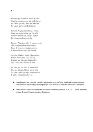 B
Bem sei que há ilhas lá ao sul de tudo
Onde há paisagens que não pode haver.
Tão belas que são como que o veludo
Do tecido que o mundo pode ser.
Bem sei. Vegetações olhando o mar,
Coral, encostas, tudo o que é a vida
Tornado amor e luz, o que o sonhar
Dá à imaginação anoitecida.
Bem sei. Vejo isso tudo. O mesmo vento
Que ali agita os ramos em torpor
Passa de leve por meu pensamento
E o pensamento julga que é amor.
Sei, sim, é belo, é longe, é impossível,
Existe, dorme, tem a cor e o fim,
E, ainda que não haja, é tão visível
Que é uma parte natural de mim.
Sei tudo, sei, sei tudo. E sei também
Que não é lá que há isso que lá está.
Sei qual é a luz que essa paisagem tem
E qual a rota que nos leva lá.
4. Nas três primeiras estrofes, o sujeito poético descreve um lugar idealizado. Apresente duas
características desse espaço e exemplifique cada uma delas com uma transcrição pertinente.
5. Explicite dois sentidos das anáforas e das suas variantes (versos 1, 5, 9, 13, 17 e 19), tendo em
conta o desenvolvimento temático do poema.
 