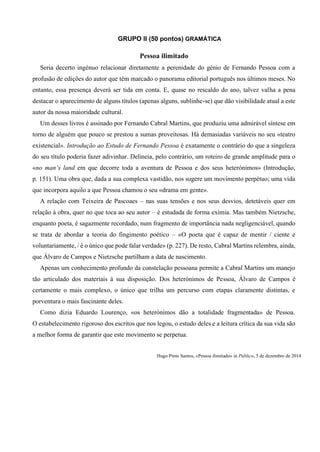 GRUPO II (50 pontos) GRAMÁTICA
Hugo Pinto Santos, «Pessoa ilimitado» in Público, 5 de dezembro de 2014
Pessoa ilimitado
Seria decerto ingénuo relacionar diretamente a perenidade do génio de Fernando Pessoa com a
profusão de edições do autor que têm marcado o panorama editorial português nos últimos meses. No
entanto, essa presença deverá ser tida em conta. E, quase no rescaldo do ano, talvez valha a pena
destacar o aparecimento de alguns títulos (apenas alguns, sublinhe-se) que dão visibilidade atual a este
autor da nossa maioridade cultural.
Um desses livros é assinado por Fernando Cabral Martins, que produziu uma admirável síntese em
torno de alguém que pouco se prestou a sumas proveitosas. Há demasiadas variáveis no seu «teatro
existencial». Introdução ao Estudo de Fernando Pessoa é exatamente o contrário do que a singeleza
do seu título poderia fazer adivinhar. Delineia, pelo contrário, um roteiro de grande amplitude para o
«no man’s land em que decorre toda a aventura de Pessoa e dos seus heterónimos» (Introdução,
p. 151). Uma obra que, dada a sua complexa vastidão, nos sugere um movimento perpétuo; uma vida
que incorpora aquilo a que Pessoa chamou o seu «drama em gente».
A relação com Teixeira de Pascoaes – nas suas tensões e nos seus desvios, detetáveis quer em
relação à obra, quer no que toca ao seu autor – é estudada de forma exímia. Mas também Nietzsche,
enquanto poeta, é sagazmente recordado, num fragmento de importância nada negligenciável, quando
se trata de abordar a teoria do fingimento poético – «O poeta que é capaz de mentir / ciente e
voluntariamente, / é o único que pode falar verdade» (p. 227). De resto, Cabral Martins relembra, ainda,
que Álvaro de Campos e Nietzsche partilham a data de nascimento.
Apenas um conhecimento profundo da constelação pessoana permite a Cabral Martins um manejo
tão articulado dos materiais à sua disposição. Dos heterónimos de Pessoa, Álvaro de Campos é
certamente o mais complexo, o único que trilha um percurso com etapas claramente distintas, e
porventura o mais fascinante deles.
Como dizia Eduardo Lourenço, «os heterónimos dão a totalidade fragmentada» de Pessoa.
O estabelecimento rigoroso dos escritos que nos legou, o estudo deles e a leitura crítica da sua vida são
a melhor forma de garantir que este movimento se perpetua.
 